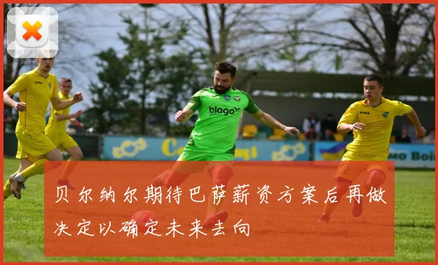 贝尔纳尔期待巴萨薪资方案后再做决定以确定未来去向
